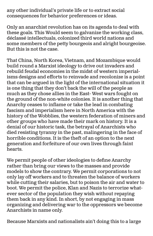 any other individual’s private life or to extract social consequences for behavior preferences or ideas.  Only an anarchist revolution has on its agenda to deal with these goals. This Would seem to galvanize the working class, déclassé intellectuals, colonized third world nations and some members of the petty bourgeois and alright bourgeoise. But this is not the case.  That China, North Korea, Vietnam, and Mozambique would build round a Marxist ideology to drive out invaders and rebuild feudal economies in the midst of western imperial- isms designs and efforts to reinvade and recolonize is a point that can be argued in the light of the international situation it is one thing that they don’t back the will of the people as much as they chose allies in the East- West wars fought on the ground of the non-white colonies. It is another thing that Anarchy ceases to inflame or take the lead in combating fascism and imperialism here in North America with the history of the Wobblies, the western federation of miners and other groups who have made their mark on history. It is a denial of our historic task, the betrayal of Anarchists who died resisting tyranny in the past, malingering in the face of horrible conditions. It is the theft of an option to the next generation and forfeiture of our own lives through faint hearts.  We permit people of other ideologies to define Anarchy rather than bring our views to the masses and provide models to show the contrary. We permit corporations to not only lay off workers and to threaten the balance of workers while cutting their salaries, but to poison the air and water to boot. We permit the police, Klan and Nazis to terrorize what- ever sector of the population they wish without repaying them back in any kind. In short, by not engaging in mass organizing and delivering war to the oppressors we become: Anarchists in name only.  Because Marxists and nationalists ain’t doing this to a large 